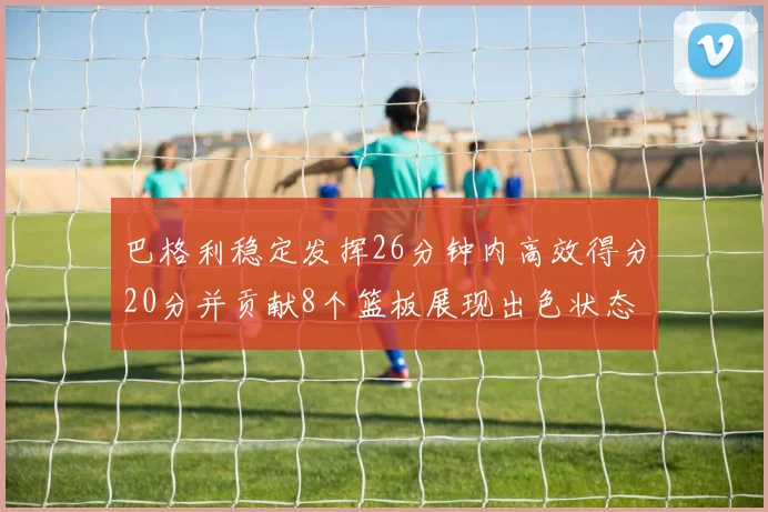 巴格利稳定发挥26分钟内高效得分20分并贡献8个篮板展现出色状态