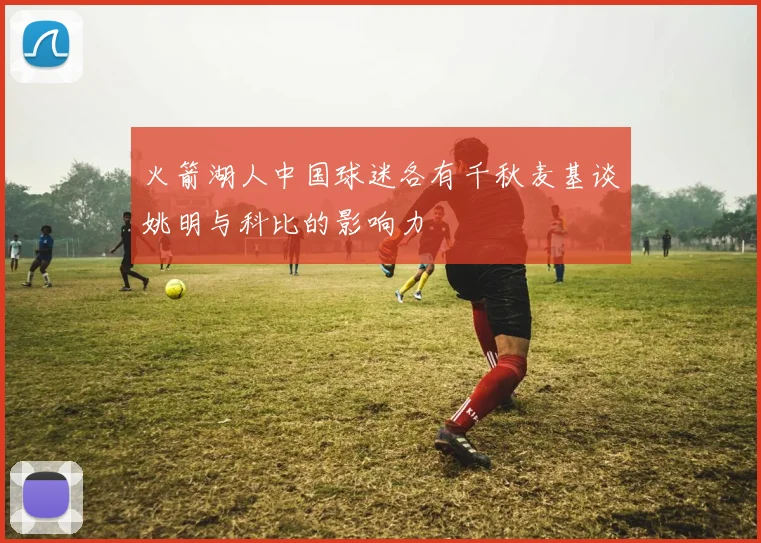 火箭湖人中国球迷各有千秋麦基谈姚明与科比的影响力