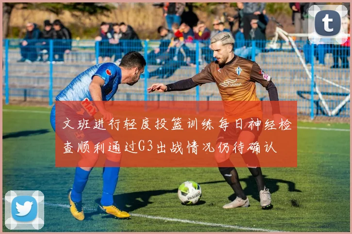 文班进行轻度投篮训练每日神经检查顺利通过G3出战情况仍待确认