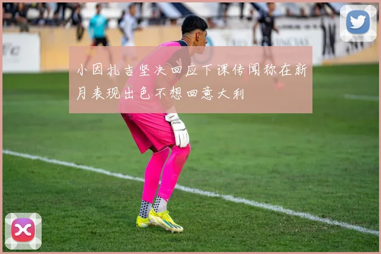 小因扎吉坚决回应下课传闻称在新月表现出色不想回意大利