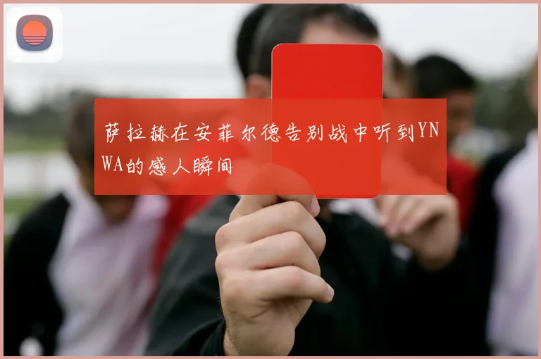 萨拉赫在安菲尔德告别战中听到YNWA的感人瞬间