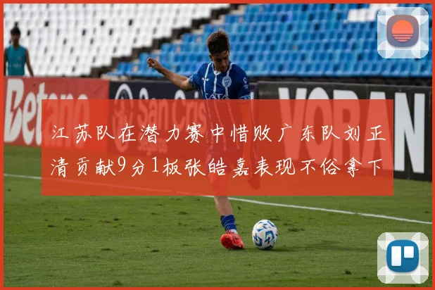 江苏队在潜力赛中惜败广东队刘正清贡献9分1板张皓嘉表现不俗拿下8分2板1助