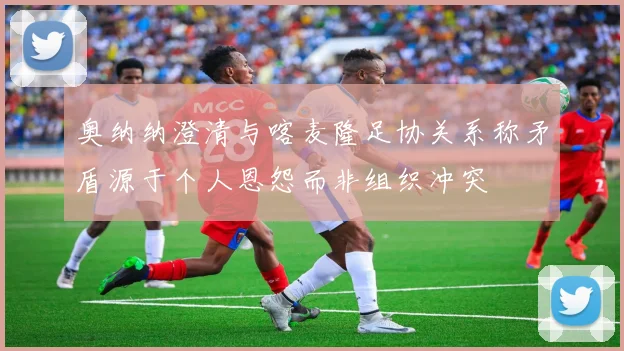 奥纳纳澄清与喀麦隆足协关系称矛盾源于个人恩怨而非组织冲突