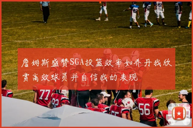 詹姆斯盛赞SGA投篮效率如乔丹我欣赏高效球员并自信我的表现