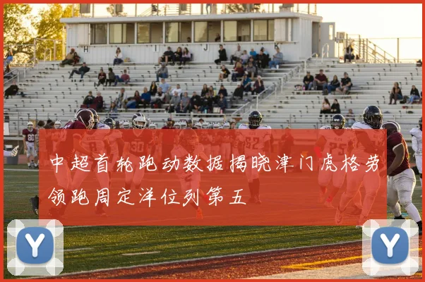 中超首轮跑动数据揭晓津门虎格劳领跑周定洋位列第五