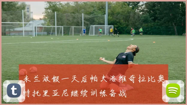 米兰放假一天后帕夫洛维奇拉比奥特托里亚尼继续训练备战